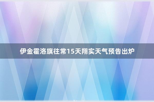 伊金霍洛旗往常15天翔实天气预告出炉